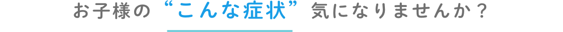 お子様のこんな症状きになりませんか?