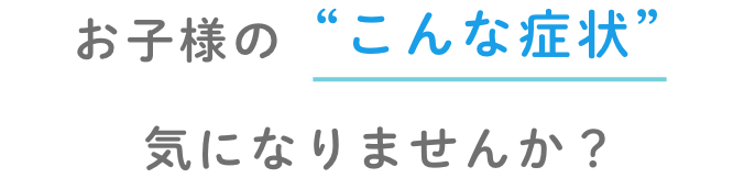 お子様のこんな症状きになりませんか?